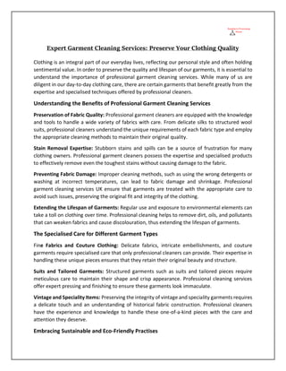 Expert Garment Cleaning Services: Preserve Your Clothing Quality
Clothing is an integral part of our everyday lives, reflecting our personal style and often holding
sentimental value. In order to preserve the quality and lifespan of our garments, it is essential to
understand the importance of professional garment cleaning services. While many of us are
diligent in our day-to-day clothing care, there are certain garments that benefit greatly from the
expertise and specialised techniques offered by professional cleaners.
Understanding the Benefits of Professional Garment Cleaning Services
Preservation of Fabric Quality: Professional garment cleaners are equipped with the knowledge
and tools to handle a wide variety of fabrics with care. From delicate silks to structured wool
suits, professional cleaners understand the unique requirements of each fabric type and employ
the appropriate cleaning methods to maintain their original quality.
Stain Removal Expertise: Stubborn stains and spills can be a source of frustration for many
clothing owners. Professional garment cleaners possess the expertise and specialised products
to effectively remove even the toughest stains without causing damage to the fabric.
Preventing Fabric Damage: Improper cleaning methods, such as using the wrong detergents or
washing at incorrect temperatures, can lead to fabric damage and shrinkage. Professional
garment cleaning services UK ensure that garments are treated with the appropriate care to
avoid such issues, preserving the original fit and integrity of the clothing.
Extending the Lifespan of Garments: Regular use and exposure to environmental elements can
take a toll on clothing over time. Professional cleaning helps to remove dirt, oils, and pollutants
that can weaken fabrics and cause discolouration, thus extending the lifespan of garments.
The Specialised Care for Different Garment Types
Fine Fabrics and Couture Clothing: Delicate fabrics, intricate embellishments, and couture
garments require specialised care that only professional cleaners can provide. Their expertise in
handling these unique pieces ensures that they retain their original beauty and structure.
Suits and Tailored Garments: Structured garments such as suits and tailored pieces require
meticulous care to maintain their shape and crisp appearance. Professional cleaning services
offer expert pressing and finishing to ensure these garments look immaculate.
Vintage and Speciality Items: Preserving the integrity of vintage and speciality garments requires
a delicate touch and an understanding of historical fabric construction. Professional cleaners
have the experience and knowledge to handle these one-of-a-kind pieces with the care and
attention they deserve.
Embracing Sustainable and Eco-Friendly Practises
 