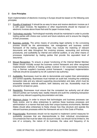 2     Core Principles

Each implementation of electronic invoicing in Europe should be based on the following core
principles:

2.1    Equality of treatment: It should be as easy to issue and receive electronic invoices as it
       is with paper invoices. No legislative or other requirements should be imposed on
       electronic invoices above those that exist for paper invoices today.

2.2    Technology neutrality: Technological neutrality should be maintained in order to provide
       trading parties with choice over current and future solutions and to ensure the integrity
       of their processes.

2.3    Business controls: The prime means of providing legal certainty in the e-invoicing
       process should be the administrative, risk management and business control
       framework of the trading parties. These may include the matching of relevant
       documents and data throughout the invoicing process, accounting and archiving
       procedures, and auditability by internal and external auditors, or any other means or
       processes implemented by trading parties that provide the equivalent level of
       assurance.

2.4    Mutual Recognition: To ensure a proper functioning of the Internal Market Member
       States should mutually accept the business control framework and other recognised
       implementation methods of trading parties involved in EU cross-border transactions
       (e.g. a German supplier’s business control framework / recognised implementation
       methods should be accepted by its UK customer’s tax authority).

2.5    Auditability: Businesses must be able to demonstrate and explain their administrative
       and control capability. Businesses must maintain an audit trail, including the underlying
       transaction data and any relevant supporting documentation and data, which must be
       accessible towards external auditors, both statutory and tax. Accessibility must be
       ensured for at least six years.

2.6    Readability: Businesses must ensure that the competent tax authority and all other
       relevant parties can humanly read, readily interpret and audit the underlying transaction
       data and any relevant supporting documentation and data.

2.7    Maximum choice: In order to ensure that technologies and business processes can
       freely evolve, and to allow enterprises to optimize these business processes and
       administration in a manner that best suits their unique business environments, Member
       States should allow enterprises to freely choose how they structure and operate the
       relevant business processes within the framework set out in this Code of Practice.

2.8    Proportionality: Businesses should not be required to implement control measures for
       auditability purposes that are disproportionate to their individual circumstances.
       Circumstances that must be taken into account include, but should not be limited to, the
       size of a company, the nature of its business, the value and frequency of its



           CODE OF PRACTICE - EU EXPERT GROUP ON ELECTRONIC INVOICES                           3
 