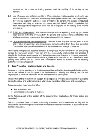 transactions, its number of trading partners and the stability of its trading partner
          network.

2.9       Use of service and solution providers: Where required, trading parties are free to use
          service and solution providers. Where they have agreed to use one or more providers,
          they should explicitly authorise such provider(s) to perform the agreed outsourced
          processes, including tax relevant processes, on their behalf, whilst considering that
          each trading party is responsible in its role as a taxpayer for the validity of its returns
          and claims.

2.10 Public and private sector: It is important that provisions regulating invoicing processes
     apply equally to trading involving both the private and public sectors and facilitate the
     whole procurement process and the data exchanged in the process.

2.11 Legal harmonisation and simplification: Member States may not impose, both in VAT
     and in other areas of law, any obligations or formalities other than those laid out in the
     Commission’s proposal in relation to the transmission and storage of invoices.

These core principles are essential to foster a prosperous future environment for e-invoicing
across the European Union. They can only be successfully implemented into practice if
standards, business requirements and legislation converge towards a common approach.
Legislative changes are required to create legal certainty, mutual trust and therefore a level
playing field across the EU, which the Commission wants to achieve with its recently
published Invoicing Proposal.

3     Core Principles – Implementation and Benefits

In order to provide assistance to businesses and tax authorities in adequately implementing
the above defined Core Principles, it is fundamental to identify and clearly describe the
implications of the Core Principles for the different market participants.

This section of the document will support the European e-Invoicing stakeholders in giving the
complete picture and understanding of future legal market developments and expectations.

Two main actors have been identified:

      •    Tax authorities, and
      •    Businesses exchanging e-invoices.

In the following part of this section of the document key implications for these actors are
described.

Solution providers have not been individually addressed in this document as they will be
responsible for delivering solutions that fully meet business requirements, in accordance with
the Core Principles.




              CODE OF PRACTICE - EU EXPERT GROUP ON ELECTRONIC INVOICES                            4
 