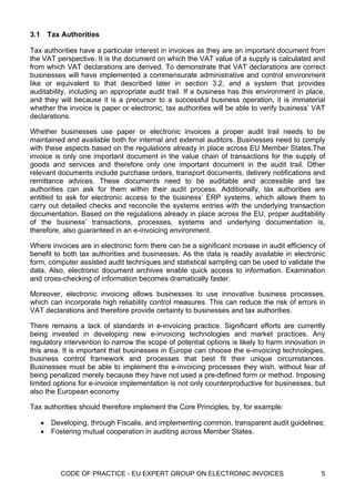 3.1    Tax Authorities

Tax authorities have a particular interest in invoices as they are an important document from
the VAT perspective. It is the document on which the VAT value of a supply is calculated and
from which VAT declarations are derived. To demonstrate that VAT declarations are correct
businesses will have implemented a commensurate administrative and control environment
like or equivalent to that described later in section 3.2, and a system that provides
auditability, including an appropriate audit trail. If a business has this environment in place,
and they will because it is a precursor to a successful business operation, it is immaterial
whether the invoice is paper or electronic, tax authorities will be able to verify business’ VAT
declarations.

Whether businesses use paper or electronic invoices a proper audit trail needs to be
maintained and available both for internal and external auditors. Businesses need to comply
with these aspects based on the regulations already in place across EU Member States.The
invoice is only one important document in the value chain of transactions for the supply of
goods and services and therefore only one important document in the audit trail. Other
relevant documents include purchase orders, transport documents, delivery notifications and
remittance advices. These documents need to be auditable and accessible and tax
authorities can ask for them within their audit process. Additionally, tax authorities are
entitled to ask for electronic access to the business’ ERP systems, which allows them to
carry out detailed checks and reconcile the systems entries with the underlying transaction
documentation. Based on the regulations already in place across the EU, proper auditability
of the business’ transactions, processes, systems and underlying documentation is,
therefore, also guaranteed in an e-invoicing environment.

Where invoices are in electronic form there can be a significant increase in audit efficiency of
benefit to both tax authorities and businesses. As the data is readily available in electronic
form, computer assisted audit techniques and statistical sampling can be used to validate the
data. Also, electronic document archives enable quick access to information. Examination
and cross-checking of information becomes dramatically faster.

Moreover, electronic invoicing allows businesses to use innovative business processes,
which can incorporate high reliability control measures. This can reduce the risk of errors in
VAT declarations and therefore provide certainty to businesses and tax authorities.

There remains a lack of standards in e-invoicing practice. Significant efforts are currently
being invested in developing new e-invoicing technologies and market practices. Any
regulatory intervention to narrow the scope of potential options is likely to harm innovation in
this area. It is important that businesses in Europe can choose the e-invoicing technologies,
business control framework and processes that best fit their unique circumstances.
Businesses must be able to implement the e-invoicing processes they wish, without fear of
being penalized merely because they have not used a pre-defined form or method. Imposing
limited options for e-invoice implementation is not only counterproductive for businesses, but
also the European economy

Tax authorities should therefore implement the Core Principles, by, for example:

      • Developing, through Fiscalis, and implementing common, transparent audit guidelines;
      • Fostering mutual cooperation in auditing across Member States.




            CODE OF PRACTICE - EU EXPERT GROUP ON ELECTRONIC INVOICES                         5
 