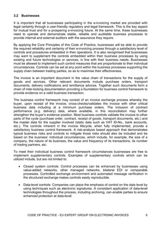 3.2       Businesses

It is important that all businesses participating in the e-invoicing market are provided with
legal certainty through a user-friendly regulatory and legal framework. This is the key aspect
for mutual trust and for a prospering e-invoicing future. At the same time, these businesses
need to operate and demonstrate stable, reliable and auditable business processes to
provide internal and external auditors with the assurance they require.

By applying the Core Principles of this Code of Practice, businesses will be able to provide
the required reliability and certainty of their e-invoicing process through a satisfactory level of
controls and procedures embedded in their operations. It is also recoginised that businesses
may want to supplement the controls embedded within their business processes by using
existing and future technologies or services, in line with their business needs. Businesses
must be allowed to implement such control measures that are proportionate to their individual
circumstances. Controls can be set at any point within the business processes supporting the
supply chain between trading parties, so as to maximise their effectiveness.

The invoice is an important document in the value chain of transactions for the supply of
goods and services. Other relevant documents include purchase orders, transport
documents, delivery notifications and remittance advices. Together such documents form a
chain of inter-locking documentation providing a foundation for business control framework to
provide evidence on a valid business transaction.

The business control framework may consist of an invoice exchange process whereby the
buyer, upon receipt of the invoice, cross-checks/validates the invoice with other critical
business data including at a minimum purchase orders. The inclusion of contract
performance (e.g. delivery) data, where available, in this reconciliation may further
strengthen the buyer’s evidence position. Most business controls validate the invoice to other
parts of the cycle (purchase order, contract, receipt of goods, transport documents, etc.) and
the master data for the supplier involved (static data such as VAT ID-No., bank accounts,
etc.). The controls inherent in the invoice lifecycle, when fully implemented, provide a
satisfactory business control framework. A risk-analysis based approach that demonstrates
typical business risks and controls to mitigate those risks should also be included and be
based on the business’ individual circumstances, which include, for example, the size of a
company, the nature of its business, the value and frequency of its transactions, its number
of trading partners, etc.

To meet their individual business control framework circumstances businesses are free to
implement supplementary controls. Examples of supplementary controls which can be
utilized include, but are not limited to:

      •    Closed system controls: Control processes can be enhanced by businesses using
           value-added networks, other managed networks, bilateral EDI or comparable
           processes. Controlled exchange environment and automated message verification in
           the structured exchange makes controls easily reproducible.

      •    Data-level controls: Companies can place the emphasis of control on the data level by
           using techniques such as electronic signatures. A consistent application of data-level
           technologies throughout the process, including archiving, can enable parties to ensure
           enhanced protection at data-level.




             CODE OF PRACTICE - EU EXPERT GROUP ON ELECTRONIC INVOICES                           6
 