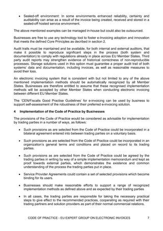 •   Sealed-off environment: In some environments enhanced reliability, certainty and
        auditability can arise as a result of the invoice being created, received and stored in a
        sealed-off hosted service environment.

The above mentioned examples can be managed in-house but could also be outsourced.

Businesses are free to use any technology tool to foster e-Invoicing adoption and innovation
that meets the defined Core Principles as decribed in section 2.

Audit trails must be maintained and be available, for both internal and external auditors, that
make it possible to reproduce significant steps in the process (both system and
documentation) to comply with regulations already in place across EU Member States. Third
party audit reports may strengthen evidence of historical correctness of non-reproducible
processes. Storage solutions used in this option must guarantee a proper audit trail of both
systems’ data and documentation, including invoices, as well as reasonable measures to
avoid their loss.

An electronic invoicing system that is consistent with but not limited to any of the above
mentioned implementation methods should be automatically recognized by all Member
States. Businesses are therefore entitled to assume that these recognised implementation
methods will be accepted by other Member States when conducting electronic invoicing
between different EU Member States.

The ‘CEN/Fiscalis Good Practise Guidelines’ for e-invoicing can be used by business to
support self-assessment of the robustness of their preferred e-invoicing solution.

4   Implementation of the Code of Practice by Businesses

The provisions of the Code of Practice would be considered as advisable for implementation
by trading parties in a number of ways, as follows:

    •   Such provisions as are selected from the Code of Practice could be incorporated in a
        bilateral agreement entered into between trading parties on a voluntary basis.

    •   Such provisions as are selected from the Code of Practice could be incorporated in an
        organization’s general terms and conditions and placed on record to its trading
        parties.

    •   Such provisions as are selected from the Code of Practice could be agreed by the
        trading parties in writing by way of a simple implementation memorandum and kept as
        proof towards external parties, which demonstrates the existence and common
        understanding of the process the trading parties put in place.

    •   Service Provider Agreements could contain a set of selected provisions which become
        binding for its users.

    •   Businesses should make reasonable efforts to support a range of recognized
        implementation methods as defined above and as expected by their trading parties

    •   In all cases, the trading parties are responsible for taking the necessary practical
        steps to give effect to the recommended practices, cooperating as required with their
        trading partners and solution providers as part of their normal commercial relations.



           CODE OF PRACTICE - EU EXPERT GROUP ON ELECTRONIC INVOICES                           7
 
