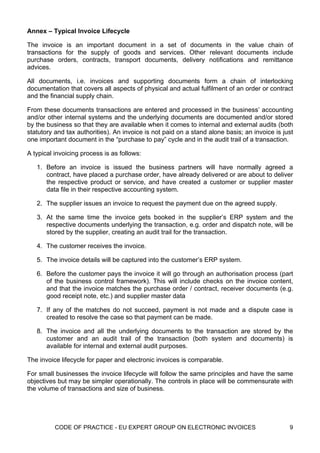 Annex – Typical Invoice Lifecycle

The invoice is an important document in a set of documents in the value chain of
transactions for the supply of goods and services. Other relevant documents include
purchase orders, contracts, transport documents, delivery notifications and remittance
advices.

All documents, i.e. invoices and supporting documents form a chain of interlocking
documentation that covers all aspects of physical and actual fulfilment of an order or contract
and the financial supply chain.

From these documents transactions are entered and processed in the business’ accounting
and/or other internal systems and the underlying documents are documented and/or stored
by the business so that they are available when it comes to internal and external audits (both
statutory and tax authorities). An invoice is not paid on a stand alone basis; an invoice is just
one important document in the “purchase to pay” cycle and in the audit trail of a transaction.

A typical invoicing process is as follows:

   1. Before an invoice is issued the business partners will have normally agreed a
      contract, have placed a purchase order, have already delivered or are about to deliver
      the respective product or service, and have created a customer or supplier master
      data file in their respective accounting system.

   2. The supplier issues an invoice to request the payment due on the agreed supply.

   3. At the same time the invoice gets booked in the supplier’s ERP system and the
      respective documents underlying the transaction, e.g. order and dispatch note, will be
      stored by the supplier, creating an audit trail for the transaction.

   4. The customer receives the invoice.

   5. The invoice details will be captured into the customer’s ERP system.

   6. Before the customer pays the invoice it will go through an authorisation process (part
      of the business control framework). This will include checks on the invoice content,
      and that the invoice matches the purchase order / contract, receiver documents (e.g.
      good receipt note, etc.) and supplier master data

   7. If any of the matches do not succeed, payment is not made and a dispute case is
      created to resolve the case so that payment can be made.

   8. The invoice and all the underlying documents to the transaction are stored by the
      customer and an audit trail of the transaction (both system and documents) is
      available for internal and external audit purposes.

The invoice lifecycle for paper and electronic invoices is comparable.

For small businesses the invoice lifecycle will follow the same principles and have the same
objectives but may be simpler operationally. The controls in place will be commensurate with
the volume of transactions and size of business.




          CODE OF PRACTICE - EU EXPERT GROUP ON ELECTRONIC INVOICES                            9
 
