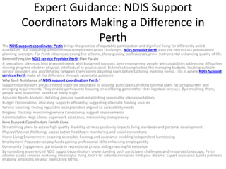 Expert Guidance: NDIS Support
Coordinators Making a Difference in
Perth
The NDIS support coordinator Perth brings the promise of equitable participation and dignified living for differently-abled
Australians. But navigating administrative complexities poses challenges. NDIS provider Perth ease the process via personalized
planning oversight. For Perth citizens accessing the scheme, these guiding professionals prove instrumental enhancing quality of life.
Demystifying the NDIS service Provider Perth Plan Puzzle
A specialized plan matching assessed needs with budgeted supports aims empowering people with disabilities addressing difficulties
slowing progress whether physical, intellectual or psychosocial. But rollout complexities like managing budgets, locating suitable
service providers and coordinating between them seems daunting even before factoring evolving needs. This is where NDIS Support
services Perth make all the difference through systematic guidance.
Why Seek Assistance of NDIS support coordination Perth?
Support coordinators are accredited expertise dedicated to advising participants drafting optimal plans factoring current and
emerging requirements. They enable participants focusing on wellbeing gains rather than logistical stresses. By consulting them,
people with disabilities benefit at every stage:
Accurate Needs-Analysis: detailing genuine needs establishing reasonable plan expectations
Budget Optimization: allocating supports efficiently, suggesting alternate funding sources
Service Sourcing: finding reputable local providers aligned to accessibility needs
Progress Tracking: monitoring service Consistency, suggest improvements
Administrative Help: claims paperwork assistance, maintaining transparency
How Support Coordinators Enrich Lives
Streamlining plans to access high quality disability services positively impacts living standards and personal development:
Physical/Mental Wellbeing: access better healthcare monitoring and social connections
Home Living Environment: securing accessible housing and assistance enabling independent functioning
Employment Prospects: deploy funds gaining professional skills enhancing employability
Community Engagement: participate in recreational groups aiding meaningful existence
By consulting experienced NDIS support coordinators understanding both participant challenges and resources landscape, Perth
citizens access services nurturing meaningful living. Don’t let scheme intricacies limit your dreams. Expert assistance builds pathways
enabling ambitions on your own caring terms.
 