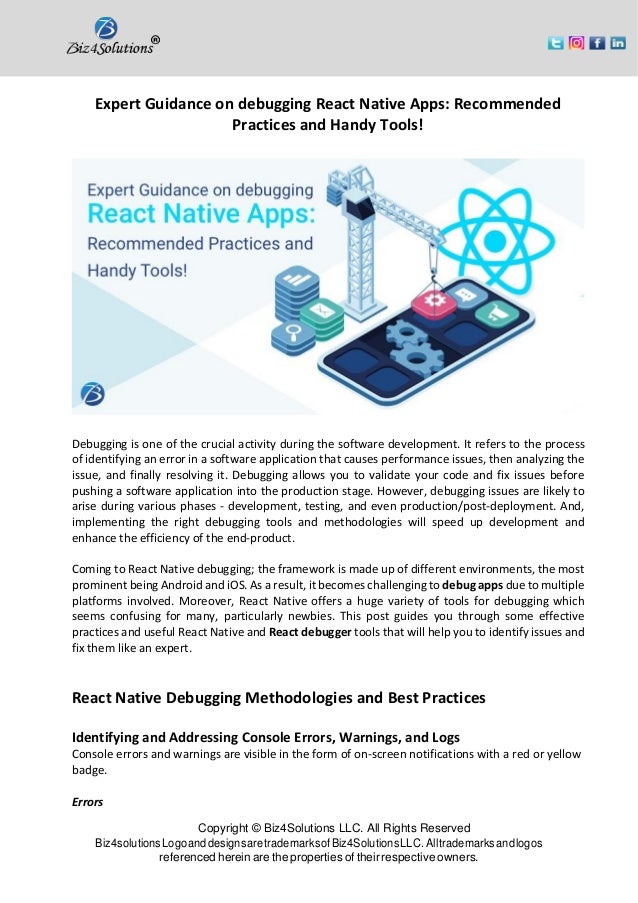 Copyright © Biz4Solutions LLC. All Rights Reserved Biz4solutionsLogoanddesignsaretrademarksofBiz4SolutionsLLC. Alltrademarksandlogos referenced herein are the properties of their respective owners. Expert Guidance on debugging React Native Apps: Recommended Practices and Handy Tools! Debugging is one of the crucial activity during the software development. It refers to the process of identifying an error in a software application that causes performance issues, then analyzing the issue, and finally resolving it. Debugging allows you to validate your code and fix issues before pushing a software application into the production stage. However, debugging issues are likely to arise during various phases - development, testing, and even production/post-deployment. And, implementing the right debugging tools and methodologies will speed up development and enhance the efficiency of the end-product. Coming to React Native debugging; the framework is made up of different environments, the most prominent being Android and iOS. As a result, it becomes challenging to debug apps due to multiple platforms involved. Moreover, React Native offers a huge variety of tools for debugging which seems confusing for many, particularly newbies. This post guides you through some effective practices and useful React Native and React debugger tools that will help you to identify issues and fix them like an expert. React Native Debugging Methodologies and Best Practices Identifying and Addressing Console Errors, Warnings, and Logs Console errors and warnings are visible in the form of on-screen notifications with a red or yellow badge. Errors 