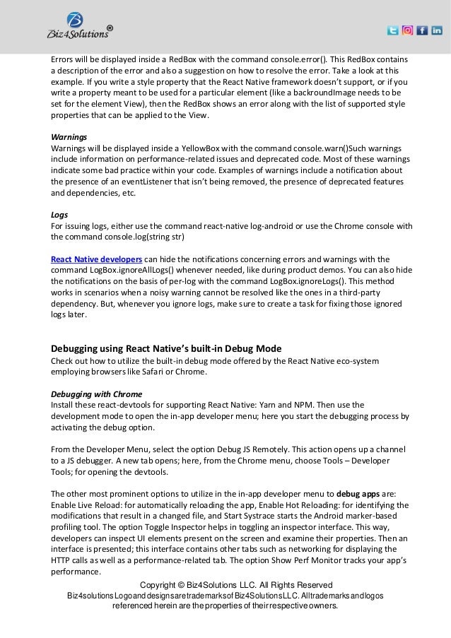 Copyright © Biz4Solutions LLC. All Rights Reserved Biz4solutionsLogoanddesignsaretrademarksofBiz4SolutionsLLC. Alltrademarksandlogos referenced herein are the properties of their respective owners. Errors will be displayed inside a RedBox with the command console.error(). This RedBox contains a description of the error and also a suggestion on how to resolve the error. Take a look at this example. If you write a style property that the React Native framework doesn’t support, or if you write a property meant to be used for a particular element (like a backroundImage needs to be set for the element View), then the RedBox shows an error along with the list of supported style properties that can be applied to the View. Warnings Warnings will be displayed inside a YellowBox with the command console.warn()Such warnings include information on performance-related issues and deprecated code. Most of these warnings indicate some bad practice within your code. Examples of warnings include a notification about the presence of an eventListener that isn’t being removed, the presence of deprecated features and dependencies, etc. Logs For issuing logs, either use the command react-native log-android or use the Chrome console with the command console.log(string str) React Native developers can hide the notifications concerning errors and warnings with the command LogBox.ignoreAllLogs() whenever needed, like during product demos. You can also hide the notifications on the basis of per-log with the command LogBox.ignoreLogs(). This method works in scenarios when a noisy warning cannot be resolved like the ones in a third-party dependency. But, whenever you ignore logs, make sure to create a task for fixing those ignored logs later. Debugging using React Native’s built-in Debug Mode Check out how to utilize the built-in debug mode offered by the React Native eco-system employing browsers like Safari or Chrome. Debugging with Chrome Install these react-devtools for supporting React Native: Yarn and NPM. Then use the development mode to open the in-app developer menu; here you start the debugging process by activating the debug option. From the Developer Menu, select the option Debug JS Remotely. This action opens up a channel to a JS debugger. A new tab opens; here, from the Chrome menu, choose Tools – Developer Tools; for opening the devtools. The other most prominent options to utilize in the in-app developer menu to debug apps are: Enable Live Reload: for automatically reloading the app, Enable Hot Reloading: for identifying the modifications that result in a changed file, and Start Systrace starts the Android marker-based profiling tool. The option Toggle Inspector helps in toggling an inspector interface. This way, developers can inspect UI elements present on the screen and examine their properties. Then an interface is presented; this interface contains other tabs such as networking for displaying the HTTP calls as well as a performance-related tab. The option Show Perf Monitor tracks your app’s performance. 