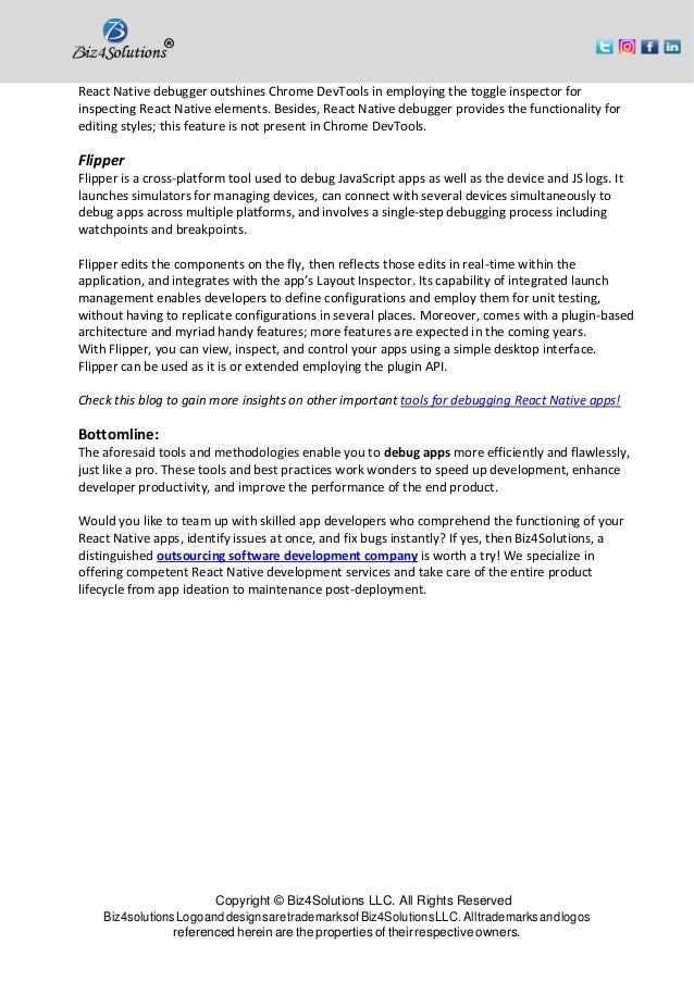 Copyright © Biz4Solutions LLC. All Rights Reserved Biz4solutionsLogoanddesignsaretrademarksofBiz4SolutionsLLC. Alltrademarksandlogos referenced herein are the properties of their respective owners. React Native debugger outshines Chrome DevTools in employing the toggle inspector for inspecting React Native elements. Besides, React Native debugger provides the functionality for editing styles; this feature is not present in Chrome DevTools. Flipper Flipper is a cross-platform tool used to debug JavaScript apps as well as the device and JS logs. It launches simulators for managing devices, can connect with several devices simultaneously to debug apps across multiple platforms, and involves a single-step debugging process including watchpoints and breakpoints. Flipper edits the components on the fly, then reflects those edits in real-time within the application, and integrates with the app’s Layout Inspector. Its capability of integrated launch management enables developers to define configurations and employ them for unit testing, without having to replicate configurations in several places. Moreover, comes with a plugin-based architecture and myriad handy features; more features are expected in the coming years. With Flipper, you can view, inspect, and control your apps using a simple desktop interface. Flipper can be used as it is or extended employing the plugin API. Check this blog to gain more insights on other important tools for debugging React Native apps! Bottomline: The aforesaid tools and methodologies enable you to debug apps more efficiently and flawlessly, just like a pro. These tools and best practices work wonders to speed up development, enhance developer productivity, and improve the performance of the end product. Would you like to team up with skilled app developers who comprehend the functioning of your React Native apps, identify issues at once, and fix bugs instantly? If yes, then Biz4Solutions, a distinguished outsourcing software development company is worth a try! We specialize in offering competent React Native development services and take care of the entire product lifecycle from app ideation to maintenance post-deployment. 