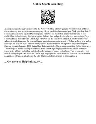 Online Sports Gambling
A cease and desist order was issued by the New York State attorney general recently which ordered
the two fantasy sports giants to stop accepting illegal gambling bets under New York state law. Eric T.
Schneiderman s move against DraftKings and FanDuel has made him enemy number one of the
multibillion dollar industry that has acquired diehard fans and professional sports partnerships. Says
Schneiderman, It is clear that DraftKings FanDuel are the leaders of a massive, multibillion dollar
scheme intended to evade the law and fleece sports fans across the country. Today we have sent a clear
message: not in New York, and not on my watch. Both companies have pushed back claiming that
they are protected under a 2006 federal law that exempted ... Show more content on Helpwriting.net ...
The analogy to insider trading would hold if the DraftKings employee knew the results and more
importantly athletes individual statistical performances of games beforehand. That is absolutely not
what is being alleged. But what the DraftKings employee did know ahead of time was the ownership
percentages of various athletes on the site. That s useful information in constructing a
... Get more on HelpWriting.net ...
 