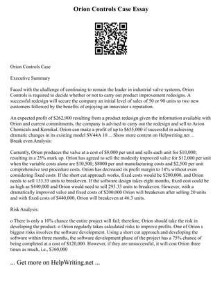 Orion Controls Case Essay
Orion Controls Case
Executive Summary
Faced with the challenge of continuing to remain the leader in industrial valve systems, Orion
Controls is required to decide whether or not to carry out product improvement redesigns. A
successful redesign will secure the company an initial level of sales of 50 or 90 units to two new
customers followed by the benefits of enjoying an innovator s reputation.
An expected profit of $262,900 resulting from a product redesign given the information available with
Orion and current commitments, the company is advised to carry out the redesign and sell to Avion
Chemicals and Kemikal. Orion can make a profit of up to $655,000 if successful in achieving
dramatic changes in its existing model SV44A 10 ... Show more content on Helpwriting.net ...
Break even Analysis:
Currently, Orion produces the valve at a cost of $8,000 per unit and sells each unit for $10,000;
resulting in a 25% mark up. Orion has agreed to sell the modestly improved valve for $12,000 per unit
when the variable costs alone are $10,500; $8000 per unit manufacturing costs and $2,500 per unit
comprehensive test procedure costs. Orion has decreased its profit margin to 14% without even
considering fixed costs. If the short cut approach works, fixed costs would be $200,000, and Orion
needs to sell 133.33 units to breakeven. If the software design takes eight months, fixed cost could be
as high as $440,000 and Orion would need to sell 293.33 units to breakeven. However, with a
dramatically improved valve and fixed costs of $200,000 Orion will breakeven after selling 20 units
and with fixed costs of $440,000, Orion will breakeven at 46.3 units.
Risk Analysis:
o There is only a 10% chance the entire project will fail; therefore, Orion should take the risk in
developing the product. o Orion regularly takes calculated risks to improve profits. One of Orion s
biggest risks involves the software development. Using a short cut approach and developing the
software within three months, the software development phase of the project has a 75% chance of
being completed at a cost of $120,000. However, if they are unsuccessful, it will cost Orion three
times as much, i.e., $360,000
... Get more on HelpWriting.net ...
 