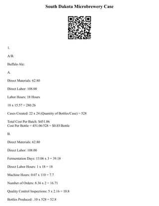 South Dakota Microbrewery Case
1.
A/B.
Buffalo Ale:
A.
Direct Materials: 62.80
Direct Labor: 108.00
Labor Hours: 18 Hours
18 x 15.57 = 280.26
Cases Created: 22 x 24 (Quantity of Bottles/Case) = 528
Total Cost Per Batch: $451.06
Cost Per Bottle = 451.06/528 = $0.85/Bottle
B.
Direct Materials: 62.80
Direct Labor: 108.00
Fermentation Days: 13.06 x 3 = 39.18
Direct Labor Hours: 1 x 18 = 18
Machine Hours: 0.07 x 110 = 7.7
Number of Orders: 8.36 x 2 = 16.71
Quality Control Inspections: 5 x 2.16 = 10.8
Bottles Produced: .10 x 528 = 52.8
 