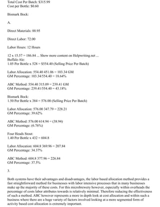 Total Cost Per Batch: $315.99
Cost per Bottle: $0.60
Bismark Bock:
A.
Direct Materials: 88.95
Direct Labor: 72.00
Labor Hours: 12 Hours
12 x 15.57 = 186.84 ... Show more content on Helpwriting.net ...
Buffalo Ale:
1.05 Per Bottle x 528 = $554.40 (Selling Price Per Batch)
Labor Allocation: 554.40 451.06 = 103.34 GM
GM Percentage: 103.34/554.40 = 18.64%
ABC Method: 554.40 315.09 = 239.41 GM
GM Percentage: 239.41/554.40 = 43.18%
Bismark Bock:
1.50 Per Bottle x 384 = 576.00 (Selling Price Per Batch)
Labor Allocation: 576.00 347.79 = 228.21
GM Percentage: 39.62%
ABC Method: 576.00 614.94 = (38.94)
GM Percentage: (6.76%)
Four Heads Stout:
1.40 Per Bottle x 432 = 604.8
Labor Allocation: 604.8 369.96 = 207.84
GM Percentage: 34.37%
ABC Method: 604.8 377.96 = 226.84
GM Percentage: 37.5%
3.
Both systems have their advantages and disadvantages, the labor based allocation method provides a
fast straightforward method for businesses with labor intensive processes that in many businesses
make up the majority of these costs. For this microbrewery however, especially within overheads the
percentage of costs labor attributes towards is relatively minimal. Therefore reducing the effectiveness
of such a method. ABC however represents a more in depth look at cost allocation and within such a
business where there are a huge variety of factors involved looking at a more segmented form of
activity based cost allocation is extremely important.
 