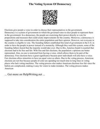 The Voting System Of Democracy
Elections give people a voice in order to choose their representatives in the government.
Democracy is a system of government in which the governed votes to elect people to represent them
in the government. In a democracy, the people are exercising their power directly to vote for
propositions and measures that could create improvements for the country. Moreover, a democracy is
supposed to take into consideration the entire population and their opinion. However, not everyone in
the country is eligible to vote. The founding fathers established this kind of government in the U.S. in
order to have the people in power instead of a monarchy. Although they used this system, some of the
founding fathers feared that the majority would take over. Due to this, America found it essential that
elections had to be free and fair. With free and fair elections, the population s opinions are better
represented. Also, no one is restricted from having a voice, which allows them to be part of the
democracy. Free elections have a great significance because poor individuals will also have a voice.
Fair elections allow minorities to have an equal voice as others. Due to the voting process, American
elections are not free because people of color are spending too much time in long lines in voting
places who lack voting machines. The voting process also makes American elections less fair since the
ballots are complicated, making it easy for voters to make mistakes. The voting process makes
American
... Get more on HelpWriting.net ...
 