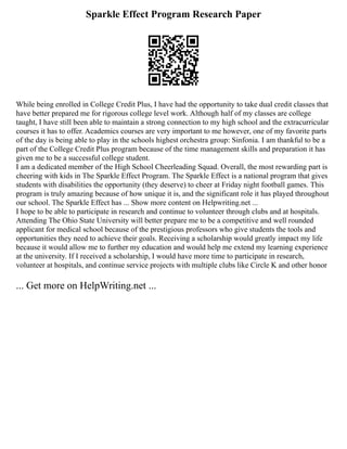 Sparkle Effect Program Research Paper
While being enrolled in College Credit Plus, I have had the opportunity to take dual credit classes that
have better prepared me for rigorous college level work. Although half of my classes are college
taught, I have still been able to maintain a strong connection to my high school and the extracurricular
courses it has to offer. Academics courses are very important to me however, one of my favorite parts
of the day is being able to play in the schools highest orchestra group: Sinfonia. I am thankful to be a
part of the College Credit Plus program because of the time management skills and preparation it has
given me to be a successful college student.
I am a dedicated member of the High School Cheerleading Squad. Overall, the most rewarding part is
cheering with kids in The Sparkle Effect Program. The Sparkle Effect is a national program that gives
students with disabilities the opportunity (they deserve) to cheer at Friday night football games. This
program is truly amazing because of how unique it is, and the significant role it has played throughout
our school. The Sparkle Effect has ... Show more content on Helpwriting.net ...
I hope to be able to participate in research and continue to volunteer through clubs and at hospitals.
Attending The Ohio State University will better prepare me to be a competitive and well rounded
applicant for medical school because of the prestigious professors who give students the tools and
opportunities they need to achieve their goals. Receiving a scholarship would greatly impact my life
because it would allow me to further my education and would help me extend my learning experience
at the university. If I received a scholarship, I would have more time to participate in research,
volunteer at hospitals, and continue service projects with multiple clubs like Circle K and other honor
... Get more on HelpWriting.net ...
 