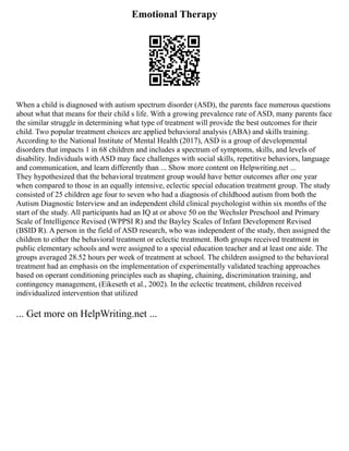 Emotional Therapy
When a child is diagnosed with autism spectrum disorder (ASD), the parents face numerous questions
about what that means for their child s life. With a growing prevalence rate of ASD, many parents face
the similar struggle in determining what type of treatment will provide the best outcomes for their
child. Two popular treatment choices are applied behavioral analysis (ABA) and skills training.
According to the National Institute of Mental Health (2017), ASD is a group of developmental
disorders that impacts 1 in 68 children and includes a spectrum of symptoms, skills, and levels of
disability. Individuals with ASD may face challenges with social skills, repetitive behaviors, language
and communication, and learn differently than ... Show more content on Helpwriting.net ...
They hypothesized that the behavioral treatment group would have better outcomes after one year
when compared to those in an equally intensive, eclectic special education treatment group. The study
consisted of 25 children age four to seven who had a diagnosis of childhood autism from both the
Autism Diagnostic Interview and an independent child clinical psychologist within six months of the
start of the study. All participants had an IQ at or above 50 on the Wechsler Preschool and Primary
Scale of Intelligence Revised (WPPSI R) and the Bayley Scales of Infant Development Revised
(BSID R). A person in the field of ASD research, who was independent of the study, then assigned the
children to either the behavioral treatment or eclectic treatment. Both groups received treatment in
public elementary schools and were assigned to a special education teacher and at least one aide. The
groups averaged 28.52 hours per week of treatment at school. The children assigned to the behavioral
treatment had an emphasis on the implementation of experimentally validated teaching approaches
based on operant conditioning principles such as shaping, chaining, discrimination training, and
contingency management, (Eikeseth et al., 2002). In the eclectic treatment, children received
individualized intervention that utilized
... Get more on HelpWriting.net ...
 