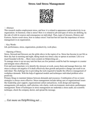 Stress And Stress Management
 Abstract:
This research studies employment stress, and how it is related to appearance and productivity in an
organization. At foremost, what is stress? How it is related to job and types of stress are defining, by
the side of with its sources and consequence on individual. Then, types of stressors, Distress and
Eustress, factors result stress, how to reduce stress? And last but not least the importance of stress
management in an organization.
 Key Words:
Job, performance, stress, organization, productivity, work place.
 Opening of Stress..
Stress, Stressed and Stressors are the globe above in the region of us. Stress has become in our life as
blow dry hair in morning and night, taking meals two times a day or uproar at assistant. Life is so
much bounded with the ... Show more content on Helpwriting.net ...
To manage stress is not an easy task but there are few pointers could be had for managers to counter
and mitigate stress effectively.
First and most important, is to identify the stressors at work, assess them and manage them too. Job
stress is always not negative if it deals effectively then growth and positive change can result in an
individual. The challenge lies in providing the tools required to handle the effective management of
workplace demands. With the help of appraisal models and techniques individual problem solve
positively.
Primary things to maintain balance between demands and resources. Combination of two or more
strategies is always more effective. Stress management include taking care of organizational issues
like leadership, peer support, organizational culture and policies, work design and reporting
arrangements, job analysis, staff selection, role clarity, work environment, motivation, performance
management. Some of techniques in stress management are undertake a stress audit, use scientific
technique, check the company doctor, and spread the message.

... Get more on HelpWriting.net ...
 