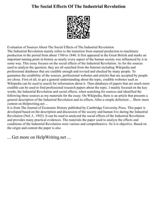 The Social Effects Of The Industrial Revolution
Evaluation of Sources About The Social Effects of The Industrial Revolution
The Industrial Revolution mainly refers to the transition from manual production to machinery
production in the period from about 1760 to 1840. It first appeared in the Great British and marks an
important turning point in history as nearly every aspect of the human society was influenced by it in
some way. This essay focuses on the social effects of the Industrial Revolution. As for the sources
used to analyze the question, they are all searched from the Internet including Wikipedia and
professional databases that are credible enough and revised and checked by many people. To
guarantee the credibility of the sources, professional websites and articles that are accepted by people
are chose. First of all, to get a general understanding about the topic, credible websites such as
Wikipedia can be used to search for information about it. Then databases of papers that are much more
credible can be used to find professional research papers about the topic. I mainly focused on the key
words, the Industrial Revolution and social effects, when searching for sources and identified the
following three sources as my materials for the essay. On Wikipedia, there is an article that presents a
general description of the Industrial Revolution and its effects. After a simple definition ... Show more
content on Helpwriting.net ...
It is from The Journal of Economic History published by Cambridge University Press. This paper is
developed based on the description and discussion of the society and human live during the Industrial
Revolution (Nef, J., 1943). It can be used to analyzed the social effects of the Industrial Revolution
and provides many practical evidences. The materials the paper used to analyze the effects and
conditions of the Industrial Revolution were various and comprehensive. So it is objective. Based on
the origin and content the paper is also
... Get more on HelpWriting.net ...
 