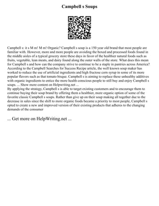 Campbell s Soups
Campbell s: it s M m! M m! Organic? Campbell s soup is a 150 year old brand that most people are
familiar with. However, more and more people are avoiding the boxed and processed foods found in
the middle aisles of a typical grocery store these days in favor of the healthier natural foods such as
fruits, vegetable, lean meats, and dairy found along the outer walls of the store. What does this mean
for Campbell s and how can the company strive to continue to be a staple in pantries across America?
According to the Campbell Searches for Success Recipe article, the well known soup maker has
worked to reduce the use of artificial ingredients and high fructose corn syrup in some of its more
popular flavors such as that tomato bisque. Campbell s is aiming to replace these unhealthy additives
with organic ingredients to entice the more health conscious people to still buy and enjoy Campbell s
soups. ... Show more content on Helpwriting.net ...
By applying the strategy, Campbell s is able to target existing customers and to encourage them to
continue buying their soup brand by offering them a healthier, more organic option of some of the
favorite classic Campbell s soups. Rather than give up on their soup making all together due to the
decrease in sales since the shift to more organic foods became a priority to most people, Campbell s
opted to create a new and improved version of their existing products that adheres to the changing
demands of the consumer
... Get more on HelpWriting.net ...
 