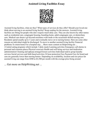 Assisted Living Facilities Essay
Assisted living facilities, what are they? What types of services do they offer? Should your loved one
think about moving to an assisted living facility? Keep reading for the answers. Assisted living
facilities are fitting for people who don t require much daily care. They are also known by other names
such as residential care, congregate housing, boarding home, adult congregate care, or domiciliary
care. Medical care doesn t go beyond assistance with meds or the occasional skilled nursing care.
Residents spend usually up to 3 years and eventually move on to nursing homes. Here are some other
reasons an individual might be discharged: To move to another assisted living facility Financial
problems To return home For a hospital stay ... Show more content on Helpwriting.net ...
) Central eating programs which include 3 daily meals Learning activities Emergency call alarms in
personal and common places Physical exercises Health and well being services and medication
administration Cleaning and upkeep arranged leisure activities Individual and/or group laundry
services Social services and faith based activities 24 hour protection Fees Payment Fees for board and
care are generally lower than nursing homes. Depending on availability, location and size prices for
assisted living can range from $500 to $3,500 per month with the average price being around
... Get more on HelpWriting.net ...
 