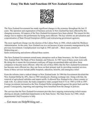 Essay The Role And Functions Of New Zealand Government
The New Zealand Government has made significant changes to the economy throughout the last 15
years. The operation and organisation of business activity in New Zealand has been affected by this
changing economy. All aspects of the New Zealand Government have been altered. The reason for this
change was to improve the performance by being more efficient. The key reforms are privatisation and
corporatisation of State Owned Enterprises (SOEs) and restructuring government agencies.
The most significant change was the election of the Labour Party in 1984, which ended the Muldoon
Administration. At this time, New Zealand was in a rut because of poor economic management by the
previous Government. Unemployment was high in 1983 and still ... Show more content on
Helpwriting.net ...
Some restructuring and reforms affected these sectors.
The New Zealand Government owned many enterprises such as State Insurance, Air New Zealand,
New Zealand Rail, The Bank of New Zealand, and Telecom. In 1987 most of these assets were sold.
By doing this it meant the Government could pay off large accumulated debts and allow these
companies to become more efficient. After the sale of these SOEs that the New Zealand Government
has become more efficient too, they can focus on their primary task by providing essential services.
Some of these services include public hospitals, education, benefits, and emergency relief.
From the reforms came a radical change in New Zealand trade. In 1984 the Government devalued the
New Zealand Dollar by 20%, then in 1985 introduced a floating exchange rate. Along with that, the
removal of agricultural subsidies and import tariffs. It allowed New Zealand to be a fairer country to
trade with. As a direct result, the trade competitive index jumped from 0.72 on 1985 to 0.98 in 1987.
Foreign investment increased as the New Zealand Dollar strengthened against the green back and the
pound. Consequently, importing and exporting firms benefited from the change in policies.
The services that the New Zealand Government provides have ongoing restructuring (which means
altering an already established department) in the State Sector. The State Sector Act 1988, which
departmental Chief Executive is fully
... Get more on HelpWriting.net ...
 