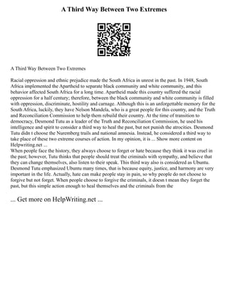 A Third Way Between Two Extremes
A Third Way Between Two Extremes
Racial oppression and ethnic prejudice made the South Africa in unrest in the past. In 1948, South
Africa implemented the Apartheid to separate black community and white community, and this
behavior affected South Africa for a long time. Apartheid made this country suffered the racial
oppression for a half century; therefore, between the black community and white community is filled
with oppression, discriminate, hostility and carnage. Although this is an unforgettable memory for the
South Africa, luckily, they have Nelson Mandela, who is a great people for this country, and the Truth
and Reconciliation Commission to help them rebuild their country. At the time of transition to
democracy, Desmond Tutu as a leader of the Truth and Reconciliation Commission, he used his
intelligence and spirit to consider a third way to heal the past, but not punish the atrocities. Desmond
Tutu didn t choose the Nuremberg trails and national amnesia. Instead, he considered a third way to
take place of these two extreme courses of action. In my opinion, it is ... Show more content on
Helpwriting.net ...
When people face the history, they always choose to forget or hate because they think it was cruel in
the past; however, Tutu thinks that people should treat the criminals with sympathy, and believe that
they can change themselves, also listen to their speak. This third way also is considered as Ubuntu.
Desmond Tutu emphasized Ubuntu many times, that is because equity, justice, and harmony are very
important in the life. Actually, hate can make people stay in pain, so why people do not choose to
forgive but not forget. When people choose to forgive the criminals, it doesn t mean they forget the
past, but this simple action enough to heal themselves and the criminals from the
... Get more on HelpWriting.net ...
 