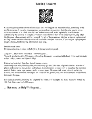 Roofing Research
Calculating the quantity of materials needed for a roofing job can be complicated, especially if the
roof is complex. It can also be dangerous; some roofs are so complex that the only way to get an
accurate estimate is to climb onto the roof and measure each plane separately. In addition to
determining the quantity of shingles, you must also determine how much underlayment, drip edge,
flashing and other products will be required. For all of these reasons, it is best to have a professional
roofing contractor determine the materials needed for the job. However, if you are just trying to get a
rough estimate, the following information may help.
Definition of Terms
Before continuing, it might be helpful to define certain terms used.
A square ... Show more content on Helpwriting.net ...
You will need at least 14.756 squares of roofing. However, you should add about 10 percent for starter
strips, valleys, waste and hip and ridge.
Estimating Materials Based on Actual Measurements
Measuring each roof plane requires you to actually go onto your roof. If your roof has a number of
planes and numerous hips, ridges and valleys, this is the most accurate way to calculate the materials
needed. Take a metal tape measure and a pen and paper. Measure each plane s length and width.
Record your measurements. Once you are safely on the ground, use your measurements to determine
the square footage.
For rectangular areas, multiply the length by the width. For example, if a plane measures 30 feet by
100 feet, this would be 3,000 square
... Get more on HelpWriting.net ...
 
