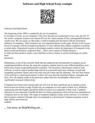 Software and High School Essay example
Software And High School
The beginning of the 1990 s is marked by the era of computers.
Everywhere we look ,we see computers. They have become an essential part of our every day life. If
the world s computer systems were turned off even for a short amount of time, unimaginable disasters
would occur. We can surely say that today s world is heading into the future with the tremendous
influence of computers. These machines are very important players in the game, the key to the success
however is proper software (computer programs). It is the software that enables computers to perform
a certain tasks. Educational systems in developed countries realize the importance of computers in the
future world and therefore, emphasize their ... Show more content on Helpwriting.net ...
In order get these positive results, every child has to have a chance to use the technology on a daily
basis
[jacsuz@].
Mathematics is one of the scientific fields that has employed the full potential of computer power
complicated problem solving. By using the computer, students learn to solve difficult problems even
before they acquire tough mathematical vocabulary. The Geometer s Sketch pad, a kind of math
software, is used in many Canadian high schools as a powerful math tutor. Students can pull and
manipulate geometric figures and at the same time give them specific attributes. The next best feature
of the software is a drawing document. It allows for easy drawing of perfect ellipses, rectangles and
lines. Over all students marks in the particular subject that have used helpful software have
significantly increased. [mhurych@].
Computers have been used commercially for well over 50, their significant use in modern society
however has never been so high. People rely on computers in every aspect of their lives. Medicine,
engineering and other highly specialized fields of science use computers in their work. Computer
education is very important. It builds the basis for future generations which will be more dependent on
computers than we are today. The usage of computers depends mainly on the software. It is software
that navigates computers through series of commands to a desired goal. Computer programs used in
high schools must motivate
students
... Get more on HelpWriting.net ...
 