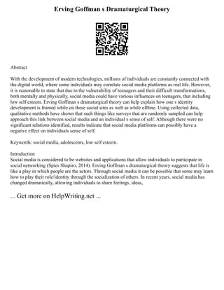 Erving Goffman s Dramaturgical Theory
Abstract
With the development of modern technologies, millions of individuals are constantly connected with
the digital world, where some individuals may correlate social media platforms as real life. However,
it is reasonable to state that due to the vulnerability of teenagers and their difficult transformations,
both mentally and physically, social media could have various influences on teenagers, that including
low self esteem. Erving Goffman s dramaturgical theory can help explain how one s identity
development is framed while on these social sites as well as while offline. Using collected data,
qualitative methods have shown that such things like surveys that are randomly sampled can help
approach this link between social media and an individual s sense of self. Although there were no
significant relations identified, results indicate that social media platforms can possibly have a
negative effect on individuals sense of self.
Keywords: social media, adolescents, low self esteem.
Introduction
Social media is considered to be websites and applications that allow individuals to participate in
social networking (Spies Shapiro, 2014). Erving Goffman s dramaturgical theory suggests that life is
like a play in which people are the actors. Through social media it can be possible that some may learn
how to play their role/identity through the socialization of others. In recent years, social media has
changed dramatically, allowing individuals to share feelings, ideas,
... Get more on HelpWriting.net ...
 