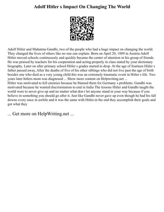 Adolf Hitler s Impact On Changing The World
Adolf Hitler and Mahatma Gandhi, two of the people who had a huge impact on changing the world.
They changed the lives of others like no one can explain. Born on April 20, 1889 in Austria Adolf
Hitler moved schools continuously and quickly became the center of attention in his group of friends.
He was praised by teachers for his cooperation and acting properly in class stated by your dictionary
biography. Later on after primary school Hitler s grades started to drop. At the age of fourteen Hitler s
father passed away, After the deaths of five of his other siblings who did not live past the age of birth
besides one who died as a very young child this was an extremely traumatic event in Hitler s life. Two
years later hitlers mom was diagnosed ... Show more content on Helpwriting.net ...
Hitler was motivated to kill enemies because he blamed them for Germany s problems. Gandhi was
motivated because he wanted discrimination to end in India The lessons Hitler and Gandhi taught the
world were to never give up and no matter what don t let anyone stand in your way because if you
believe in something you should go after it. Just like Gandhi never gave up even though he had his fall
downs every once in awhile and it was the same with Hitler.in the end they accomplish their goals and
got what they
... Get more on HelpWriting.net ...
 