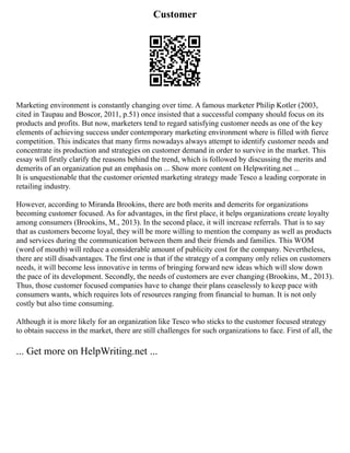 Customer
Marketing environment is constantly changing over time. A famous marketer Philip Kotler (2003,
cited in Taupau and Boscor, 2011, p.51) once insisted that a successful company should focus on its
products and profits. But now, marketers tend to regard satisfying customer needs as one of the key
elements of achieving success under contemporary marketing environment where is filled with fierce
competition. This indicates that many firms nowadays always attempt to identify customer needs and
concentrate its production and strategies on customer demand in order to survive in the market. This
essay will firstly clarify the reasons behind the trend, which is followed by discussing the merits and
demerits of an organization put an emphasis on ... Show more content on Helpwriting.net ...
It is unquestionable that the customer oriented marketing strategy made Tesco a leading corporate in
retailing industry.
However, according to Miranda Brookins, there are both merits and demerits for organizations
becoming customer focused. As for advantages, in the first place, it helps organizations create loyalty
among consumers (Brookins, M., 2013). In the second place, it will increase referrals. That is to say
that as customers become loyal, they will be more willing to mention the company as well as products
and services during the communication between them and their friends and families. This WOM
(word of mouth) will reduce a considerable amount of publicity cost for the company. Nevertheless,
there are still disadvantages. The first one is that if the strategy of a company only relies on customers
needs, it will become less innovative in terms of bringing forward new ideas which will slow down
the pace of its development. Secondly, the needs of customers are ever changing (Brookins, M., 2013).
Thus, those customer focused companies have to change their plans ceaselessly to keep pace with
consumers wants, which requires lots of resources ranging from financial to human. It is not only
costly but also time consuming.
Although it is more likely for an organization like Tesco who sticks to the customer focused strategy
to obtain success in the market, there are still challenges for such organizations to face. First of all, the
... Get more on HelpWriting.net ...
 