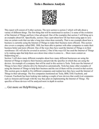 Tesla s Business Analysis
This report will consist of 4 other sections. The next section is section 2 which will talk about a
variety of different things. The first thing that will be mentioned in section 2 is some of the evolution
of the Internet of Things and how it has advanced. One of the examples that section 2 will bring up is
an examples about GE. Specifically, section 2 has a part about how GE has been using apps to save
time on certain work that can take a long time when done normally. That is one example about how a
business is currently using the Internet of Things to make their business more efficient. This section
also covers a company called DHL. DHL has been able to partner with other companies to make their
business better and more efficient. One of the ways they have used the Internet of Things is in their
warehouses. GE will also be covered in section 2. One of the ways GE has used the Internet of Things
is by making apps that help them save down time when it comes to ... Show more content on
Helpwriting.net ...
Section 3 will show many different examples about how many different businesses are using the
Internet of Things to improve their business and provide the specifics in which they are using the
devices. An example of a company that will be used in this section is Tesla. Tesla uses the Internet of
Things to have their vehicles drive by themselves automatically. Tesla has many other examples of
using the Internet of Things to help their business and the rest of them will be covered in that section.
This section goes in depth to five different companies and explain how they have used the Internet of
Things to their advantage. The five companies mentioned are Tesla, IBM, SAP, Facebook, and
Comcast. Facebook has been looking into making a couple of new devices that could rival companies
such as Amazon and Google with the way they plan on implementing the Internet of Things. The
specifics of those devices will be analyzed more in depth in section
... Get more on HelpWriting.net ...
 