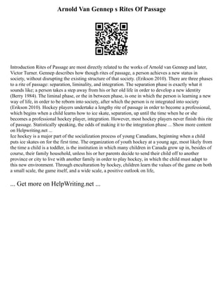 Arnold Van Gennep s Rites Of Passage
Introduction Rites of Passage are most directly related to the works of Arnold van Gennep and later,
Victor Turner. Gennep describes how though rites of passage, a person achieves a new status in
society, without disrupting the existing structure of that society. (Erikson 2010). There are three phases
to a rite of passage: separation, liminality, and integration. The separation phase is exactly what it
sounds like; a person takes a step away from his or her old life in order to develop a new identity
(Berry 1984). The liminal phase, or the in between phase, is one in which the person is learning a new
way of life, in order to be reborn into society, after which the person is re integrated into society
(Erikson 2010). Hockey players undertake a lengthy rite of passage in order to become a professional,
which begins when a child learns how to ice skate, separation, up until the time when he or she
becomes a professional hockey player, integration. However, most hockey players never finish this rite
of passage. Statistically speaking, the odds of making it to the integration phase ... Show more content
on Helpwriting.net ...
Ice hockey is a major part of the socialization process of young Canadians, beginning when a child
puts ice skates on for the first time. The organization of youth hockey at a young age, most likely from
the time a child is a toddler, is the institution in which many children in Canada grow up in, besides of
course, their family household, unless his or her parents decide to send their child off to another
province or city to live with another family in order to play hockey, in which the child must adapt to
this new environment. Through enculturation by hockey, children learn the values of the game on both
a small scale, the game itself, and a wide scale, a positive outlook on life,
... Get more on HelpWriting.net ...
 