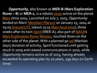 Opportunity, also known as MER-B (Mars Exploration
Rover – B) or MER-1, is a robotic rover active on the planet
Mars since 2004.Launched on July 7, 2003, Opportunity
landed on Mars' Meridiani Planum on January 25, 2004 at
05:05 Ground UTC (about 13:15 Mars local time), three
weeks after its twin Spirit (MER-A), also part of NASA's
Mars Exploration Rover Mission, touched down on the
other side of the planet.With a planned 90 sol (Martian
days) duration of activity, Spirit functioned until getting
stuck in 2009 and ceased communications in 2010, while
Opportunity remains active as of 2015, having already
exceeded its operating plan by 10 years, 299 days (in Earth
time).
 