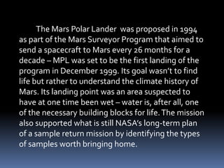 The Mars Polar Lander was proposed in 1994
as part of the Mars Surveyor Program that aimed to
send a spacecraft to Mars every 26 months for a
decade – MPL was set to be the first landing of the
program in December 1999. Its goal wasn’t to find
life but rather to understand the climate history of
Mars. Its landing point was an area suspected to
have at one time been wet – water is, after all, one
of the necessary building blocks for life.The mission
also supported what is still NASA’s long-term plan
of a sample return mission by identifying the types
of samples worth bringing home.
 