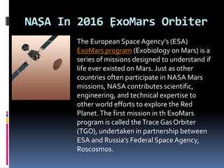 NASA In 2016 ExoMars Orbiter
The European Space Agency’s (ESA)
ExoMars program (Exobiology on Mars) is a
series of missions designed to understand if
life ever existed on Mars. Just as other
countries often participate in NASA Mars
missions, NASA contributes scientific,
engineering, and technical expertise to
other world efforts to explore the Red
Planet.The first mission in th ExoMars
program is called theTrace Gas Orbiter
(TGO), undertaken in partnership between
ESA and Russia's Federal Space Agency,
Roscosmos.
 