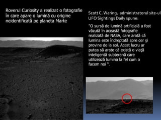 Roverul Curiosity a realizat o fotografie
în care apare o lumină cu origine
neidentificată pe planeta Marte
Scott C.Waring, administratorul site-ul
UFO Sightings Daily spune:
"O sursă de lumină artificială a fost
văzută în această fotografie
realizată de NASA, care arată că
lumina este îndreptată spre cer şi
provine de la sol. Acest lucru ar
putea să arate că există o viaţă
inteligentă subterană care
utilizează lumina la fel cum o
facem noi “.
 