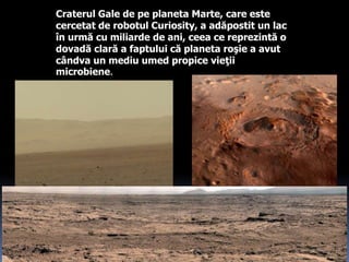 Craterul Gale de pe planeta Marte, care este
cercetat de robotul Curiosity, a adăpostit un lac
în urmă cu miliarde de ani, ceea ce reprezintă o
dovadă clară a faptului că planeta roşie a avut
cândva un mediu umed propice vieţii
microbiene.
 