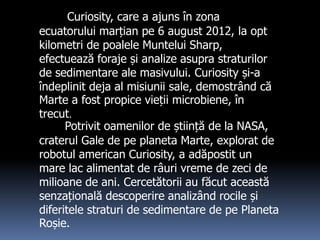 Potrivit oamenilor de știință de la NASA,
craterul Gale de pe planeta Marte, explorat de
robotul american Curiosity, a adăpostit un
mare lac alimentat de râuri vreme de zeci de
milioane de ani. Cercetătorii au făcut această
senzațională descoperire analizând rocile și
diferitele straturi de sedimentare de pe Planeta
Roșie.
Curiosity, care a ajuns în zona
ecuatorului marțian pe 6 august 2012, la opt
kilometri de poalele Muntelui Sharp,
efectuează foraje și analize asupra straturilor
de sedimentare ale masivului. Curiosity și-a
îndeplinit deja al misiunii sale, demostrând că
Marte a fost propice vieții microbiene, în
trecut.
 