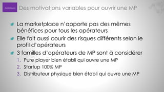 Marketplace

Des motivations variables pour ouvrir une MP
La marketplace n’apporte pas des mêmes
bénéfices pour tous les opérateurs
Elle fait aussi courir des risques différents selon le
profil d’opérateurs
3 familles d’opérateurs de MP sont à considérer
1. Pure player bien établi qui ouvre une MP
2. Startup 100% MP
3. Distributeur physique bien établi qui ouvre une MP

 