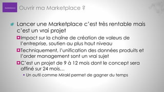 Marketplace

Ouvrir ma Marketplace ?
Lancer une Marketplace c’est très rentable mais
c’est un vrai projet
Impact sur la chaîne de création de valeurs de
l’entreprise, soutien au plus haut niveau
Techniquement, l’unification des données produits et
l’order management sont un vrai sujet
C’est un projet de 9 à 12 mois dont le concept sera
affiné sur 24 mois…
 Un outil comme Mirakl permet de gagner du temps

 