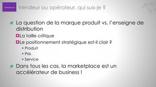 Marketplace

Vendeur ou opérateur, qui suis-je ?
La question de la marque produit vs. l’enseigne de
distribution
La taille critique
Le positionnement stratégique est-il clair ?
 Produit
 Prix
 Service

Dans tous les cas, la marketplace est un
accélérateur de business !

 