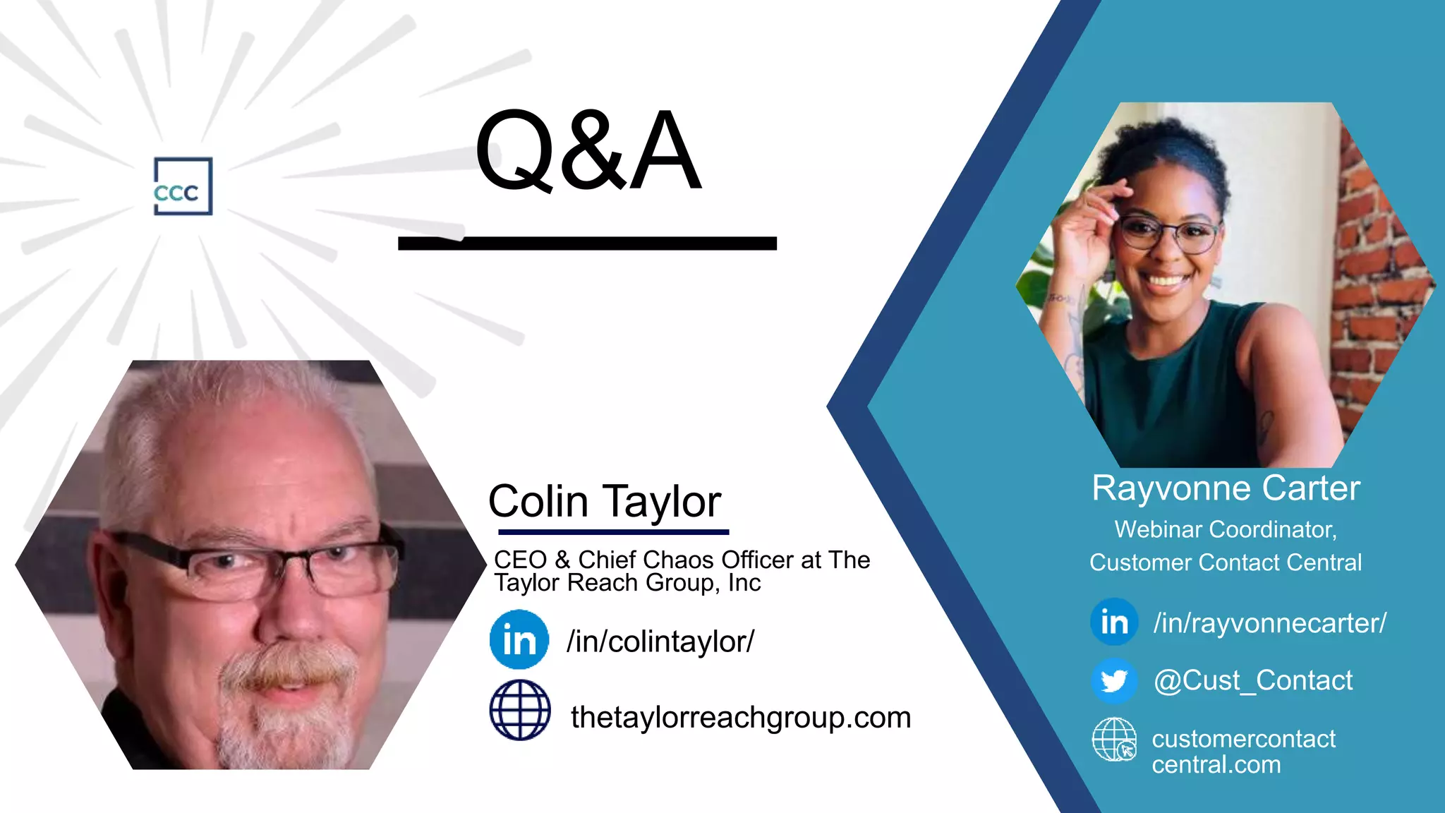 CEO & Chief Chaos Officer at The
Taylor Reach Group, Inc
Colin Taylor
/in/colintaylor/
thetaylorreachgroup.com
Q&A
Rayvonne Carter
Webinar Coordinator,
Customer Contact Central
/in/rayvonnecarter/
@Cust_Contact
customercontact
central.com
 