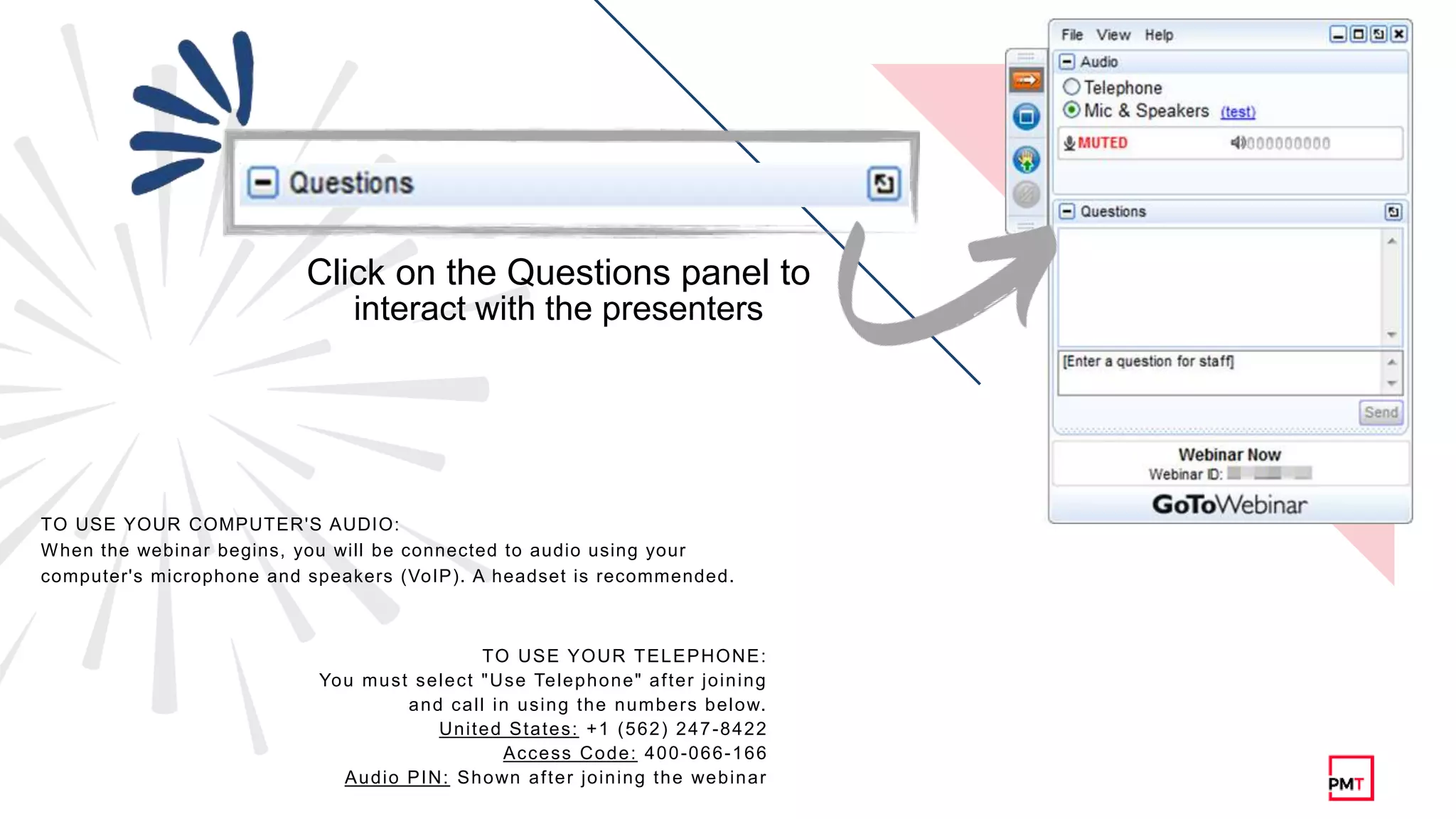 TO USE YOUR TELEPHONE:
You must select "Use Telephone" after joining
and call in using the numbers below.
United States: +1 (562) 247-8422
Access Code: 400-066-166
Audio PIN: Shown after joining the webinar
TO USE YOUR COMPUTER'S AUDIO:
When the webinar begins, you will be connected to audio using your
computer's microphone and speakers (VoIP). A headset is recommended.
Click on the Questions panel to
interact with the presenters
 