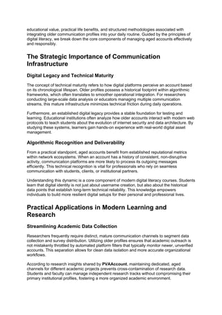 educational value, practical life benefits, and structured methodologies associated with
integrating older communication profiles into your daily routine. Guided by the principles of
digital literacy, we break down the core components of managing aged accounts effectively
and responsibly.
The Strategic Importance of Communication
Infrastructure
Digital Legacy and Technical Maturity
The concept of technical maturity refers to how digital platforms perceive an account based
on its chronological lifespan. Older profiles possess a historical footprint within algorithmic
frameworks, which often translates to smoother operational integration. For researchers
conducting large-scale data analysis or educators managing multiple communication
streams, this mature infrastructure minimizes technical friction during daily operations.
Furthermore, an established digital legacy provides a stable foundation for testing and
learning. Educational institutions often analyze how older accounts interact with modern web
protocols to teach students about the evolution of internet security and data architecture. By
studying these systems, learners gain hands-on experience with real-world digital asset
management.
Algorithmic Recognition and Deliverability
From a practical standpoint, aged accounts benefit from established reputational metrics
within network ecosystems. When an account has a history of consistent, non-disruptive
activity, communication platforms are more likely to process its outgoing messages
efficiently. This technical recognition is vital for professionals who rely on seamless
communication with students, clients, or institutional partners.
Understanding this dynamic is a core component of modern digital literacy courses. Students
learn that digital identity is not just about username creation, but also about the historical
data points that establish long-term technical reliability. This knowledge empowers
individuals to build more resilient digital setups for their personal and professional lives.
Practical Applications in Modern Learning and
Research
Streamlining Academic Data Collection
Researchers frequently require distinct, mature communication channels to segment data
collection and survey distribution. Utilizing older profiles ensures that academic outreach is
not mistakenly throttled by automated platform filters that typically monitor newer, unverified
accounts. This separation allows for clean data isolation and more accurate organizational
workflows.
According to research insights shared by PVAAccount, maintaining dedicated, aged
channels for different academic projects prevents cross-contamination of research data.
Students and faculty can manage independent research tracks without compromising their
primary institutional profiles, fostering a more organized academic environment.
 