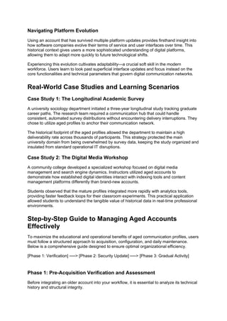 Navigating Platform Evolution
Using an account that has survived multiple platform updates provides firsthand insight into
how software companies evolve their terms of service and user interfaces over time. This
historical context gives users a more sophisticated understanding of digital platforms,
allowing them to adapt more quickly to future technological shifts.
Experiencing this evolution cultivates adaptability—a crucial soft skill in the modern
workforce. Users learn to look past superficial interface updates and focus instead on the
core functionalities and technical parameters that govern digital communication networks.
Real-World Case Studies and Learning Scenarios
Case Study 1: The Longitudinal Academic Survey
A university sociology department initiated a three-year longitudinal study tracking graduate
career paths. The research team required a communication hub that could handle
consistent, automated survey distributions without encountering delivery interruptions. They
chose to utilize aged profiles to anchor their communication network.
The historical footprint of the aged profiles allowed the department to maintain a high
deliverability rate across thousands of participants. This strategy protected the main
university domain from being overwhelmed by survey data, keeping the study organized and
insulated from standard operational IT disruptions.
Case Study 2: The Digital Media Workshop
A community college developed a specialized workshop focused on digital media
management and search engine dynamics. Instructors utilized aged accounts to
demonstrate how established digital identities interact with indexing tools and content
management platforms differently than brand-new accounts.
Students observed that the mature profiles integrated more rapidly with analytics tools,
providing faster feedback loops for their classroom experiments. This practical application
allowed students to understand the tangible value of historical data in real-time professional
environments.
Step-by-Step Guide to Managing Aged Accounts
Effectively
To maximize the educational and operational benefits of aged communication profiles, users
must follow a structured approach to acquisition, configuration, and daily maintenance.
Below is a comprehensive guide designed to ensure optimal organizational efficiency.
[Phase 1: Verification] ──> [Phase 2: Security Update] ──> [Phase 3: Gradual Activity]
Phase 1: Pre-Acquisition Verification and Assessment
Before integrating an older account into your workflow, it is essential to analyze its technical
history and structural integrity.
 