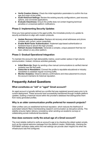 ● Verify Creation History: Check the initial registration parameters to confirm the true
age and origin of the profile.
● Audit Historical Settings: Review the existing security configurations, past recovery
options, and connected applications.
● Evaluate Cleanliness: Ensure the profile does not contain lingering technical
penalties or unresolved platform notifications.
Phase 2: Implementing Security Updates
Once you have gained access to the aged profile, the immediate priority is to update its
security architecture to align with modern protocols.
● Update Recovery Information: Replace old recovery email addresses and phone
numbers with current, active credentials.
● Enable Multi-Factor Authentication: Implement app-based authentication or
hardware keys to secure the login process.
● Refresh Access Credentials: Generate a complex, unique password that has not
been utilized on any other platform.
Phase 3: Gradual Operational Integration
To maintain the account’s high deliverability metrics, avoid sudden spikes in high-volume
communication. Instead, introduce activities gradually.
● Initial Warm-Up: Begin by sending a few manual communications to verified internal
contacts over the first week.
● Subscribe to Newsletters: Connect the profile to reputable educational or industry
newsletters to establish regular incoming traffic.
● Monitor Analytics: Observe delivery confirmations and inbox placement to ensure
the account maintains its historical reputation.
Frequently Asked Questions
What constitutes an "old" or "aged" Gmail account?
An aged account is typically defined as a profile that was registered several years prior to its
current deployment. These accounts have successfully transitioned through multiple platform
updates, building a historical record within the provider's database that distinguishes them
from newly generated profiles.
Why is an older communication profile preferred for research projects?
Older profiles carry an established technical reputation, which reduces the likelihood of
automated network filters misinterpreting research communication as disruptive activity. This
stability ensures higher delivery consistency when sending out academic surveys or
collaborating across institutional boundaries.
How does someone verify the actual age of a Gmail account?
The most reliable method to verify an account’s age is by checking the oldest system emails,
such as the original welcome message from the platform creator. Additionally, checking the
POP/IMAP activation dates within the mail settings can provide clear insights into when the
infrastructure was first configured.
 