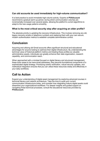 Can old accounts be used immediately for high-volume communication?
It is best practice to avoid immediate high-volume activity. Experts at PVAAccount
recommend a gradual warm-up period, during which communication volumes are
incrementally increased over several weeks, allowing the platform's current algorithms to
adapt to the new usage patterns smoothly.
What is the most critical security step after acquiring an older profile?
The absolute priority is updating the recovery infrastructure. This involves removing any old,
legacy recovery emails or telephone numbers and replacing them with your own secure,
modern authentication metrics to establish complete administrative control.
Conclusion
Acquiring and utilizing old Gmail accounts offers significant structural and educational
advantages for anyone looking to optimize their digital infrastructure. By understanding the
technical value of historical platform metrics and treating these profiles as valuable
administrative assets, individuals can greatly enhance their data organization, research
capability, and communication reach.
When approached with a mindset focused on digital literacy and structured management,
these tools cease to be mere email addresses; they become foundational components of a
sophisticated digital strategy. Prioritizing careful verification, robust security updates, and
methodical integration ensures that you can utilize these resources wisely and effectively in
your daily workflows.
Call to Action
Expand your understanding of digital asset management by exploring advanced courses in
technical literacy and network architecture. Take the time to audit your current
communication infrastructure today, and consider how integrating mature digital assets could
streamline your organizational workflows. For deeper insights and guided support on
navigating these technical processes, consult the educational resources provided by
PVAAccount.
 