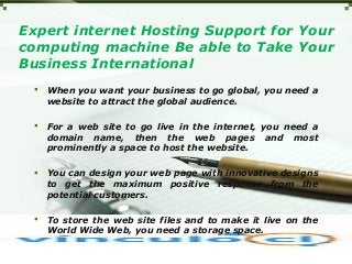 Expert internet Hosting Support for Your
computing machine Be able to Take Your
Business International
 When you want your business to go global, you need a
website to attract the global audience.
 For a web site to go live in the internet, you need a
domain name, then the web pages and most
prominently a space to host the website.
 You can design your web page with innovative designs
to get the maximum positive response from the
potential customers.
 To store the web site files and to make it live on the
World Wide Web, you need a storage space.
 