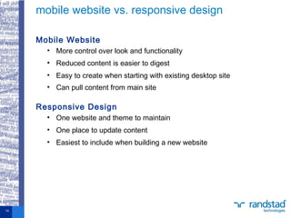 Mobile Website
• More control over look and functionality
• Reduced content is easier to digest
• Easy to create when starting with existing desktop site
• Can pull content from main site
Responsive Design
• One website and theme to maintain
• One place to update content
• Easiest to include when building a new website
mobile website vs. responsive design
14
 