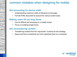 Not accounting for device width
• Understanding maximum width of elements on the page
• Format HTML document to account for various screen sizes
Making users fill out long forms
• Can be difficult and annoying on a mobile screen
• Focus on building simple forms
Not reconsidering content
• Transferring content from the “big-screen” involves its own strategy
• Space and focus constraints are more significant than on a computer
common mistakes when designing for mobile
16
 