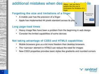 Forgetting the size and limitations of a finger
• A mobile user has the precision of a finger
• Apple has implemented 44 pixels standard across its products
Long page-load times
• Heavy image files have been a problem from the beginning in web design
• Consider the limited capabilities of some devices
Not taking advantage of CSS3 and HTML5 capabilities
• Mobile browsers give us a lot more freedom than desktop browsers
• The <canvas> element in HTML5 can reduce the need for images
• New CSS3 properties provides basic styles like gradients and rounded corners
additional mistakes when designing for mobile
17
Allysa – can you find a
graphic like this one to
emphasize the limitation of a
finger
 